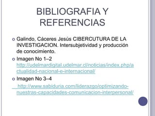 BIBLIOGRAFIA Y REFERENCIAS  Galindo, Cáceres Jesús CIBERCUTURA DE LA INVESTIGACION. Intersubjetividad y producción de conocimiento. Imagen No 1–2  http://udelmardigital.udelmar.cl/noticias/index.php/actualidad-nacional-e-internacional/Imagen No 3–4    http://www.sabiduria.com/liderazgo/optimizando-nuestras-capacidades-comunicacion-interpersonal/