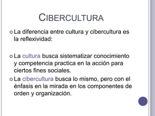 CiberculturaLa diferencia entre cultura y cibercultura es la reflexividad: La cultura busca sistematizar conocimiento y competencia practica en la acción para ciertos fines sociales. La cibercultura busca lo mismo, pero con el énfasis en la mirada en los componentes de orden y organización. 