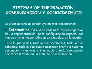 SISTEMA DE INFORMACIÓN, COMUNICACIÓN Y CONOCIMIENTOLa cibercultura se constituye en tres dimensiones:              Informática: En ella se realiza la figura cognitiva del la representación, de la configuración espacial del mundo en una imagen cifrada en símbolos, en lenguaje.  Todo lo que vemos, todo lo que percibimos, todo lo que sabemos, todo lo que puede aparecer frente a nuestra percepción, memoria e imaginación, todo eso, puede ser representado en un sistema de información. 