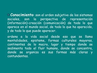 Conocimiento: son el orden subjetivo de los sistemas sociales, son la perspectiva de representación (información)-creación (comunicación) de todo lo que aparece en el mundo social, de todo lo que ha aparecido, y de todo lo que puede aparecer.  ordena a la vida social desde eso que se llama mentalidades, episteme, formas culturales mayores, continentes de lo macro, lugar y tiempo donde se sedimenta todo el fluir humano, donde se concentra, donde se organiza es sus formas más claras y contundentes. 