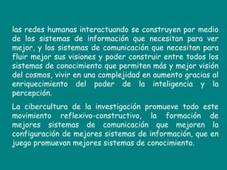 las redes humanas interactuando se construyen por medio de los sistemas de información que necesitan para ver mejor, y los sistemas de comunicación que necesitan para fluir mejor sus visiones y poder construir entre todos los sistemas de conocimiento que permiten más y mejor visión del cosmos, vivir en una complejidad en aumento gracias al enriquecimiento del poder de la inteligencia y la percepción.  La cibercultura de la investigación promueve todo este movimiento reflexivo-constructivo, la formación de mejores sistemas de comunicación que mejoren la configuración de mejores sistemas de información, que en juego promuevan mejores sistemas de conocimiento. 