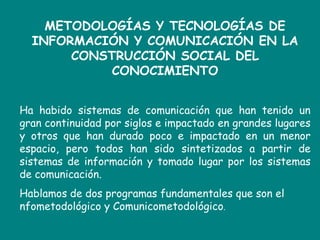 METODOLOGÍAS Y TECNOLOGÍAS DE INFORMACIÓN Y COMUNICACIÓN EN LA CONSTRUCCIÓN SOCIAL DEL CONOCIMIENTOHa habido sistemas de comunicación que han tenido un gran continuidad por siglos e impactado en grandes lugares y otros que han durado poco e impactado en un menor espacio, pero todos han sido sintetizados a partir de sistemas de información y tomado lugar por los sistemas de comunicación.Hablamos de dos programas fundamentales que son el nfometodológico y Comunicometodológico. 