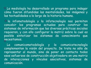 La mediología ha desarrollado un programa para indagar cómo fueron difundidas las mentalidades, las imágenes y las textualidades a lo largo de la historia humana.      la infometodología y la infotecnología nos permiten concebir los programas actuales para construir los sistemas de información que las diversas prácticas sociales requieren, y con ello configurar la matriz sobre la cual es posible sintetizar los sistemas de conocimiento que necesitamos. La comunicometodología y la comunicotecnología complementan la visión del proyecto. Se trata no sólo de representar al mundo, sino de poner en contacto todos esos esfuerzos de construcción objetivadora en una matriz de interacciones y vínculos asociativos, sistemas de comunicación.