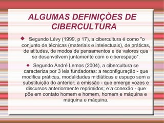 ALGUMAS DEFINIÇÕES DE CIBERCULTURA Segundo Lévy (1999, p 17), a cibercultura é como "o conjunto de técnicas (materiais e intelectuais), de práticas, de atitudes, de modos de pensamentos e de valores que se desenvolvem juntamente com o ciberespaço". Segundo André Lemos (2004), a cibercultura se caracteriza por 3 leis fundadoras: a reconfiguração - que modifica práticas, modalidades midiáticas e espaço sem a substituição do anterior; a emissão - que emerge vozes e discursos anteriormente reprimidos; e a conexão - que põe em contato homem e homem, homem e máquina e máquina e máquina. 