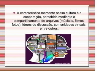 A característica marcante nessa cultura é a cooperação, percebida mediante o compartilhamento de arquivos (músicas, filmes, fotos), fóruns de discussão, comunidades virtuais, entre outros. 