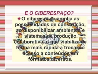 E O CIBERESPAÇO? O ciberespaço amplia as possibilidades de construção, ao disponibilizar ambientes e sistemas de produção colaborativa, o que viabiliza de forma mais rápida a troca e o acesso a conteúdos em formatos diversos. 