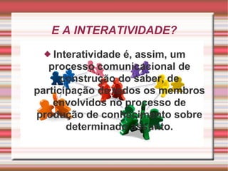 E A INTERATIVIDADE? Interatividade é, assim, um processo comunicacional de construção do saber, de participação de todos os membros envolvidos no processo de produção de conhecimento sobre determinado assunto. 