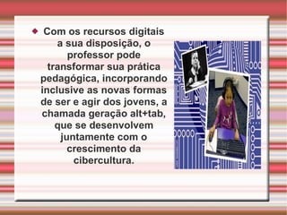 Com os recursos digitais a sua disposição, o professor pode transformar sua prática pedagógica, incorporando inclusive as novas formas de ser e agir dos jovens, a chamada geração alt+tab, que se desenvolvem juntamente com o crescimento da cibercultura. 