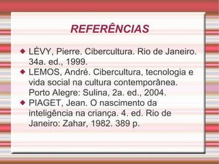 REFERÊNCIAS LÉVY, Pierre. Cibercultura. Rio de Janeiro. 34a. ed., 1999. LEMOS, André. Cibercultura, tecnologia e vida social na cultura contemporânea. Porto Alegre: Sulina, 2a. ed., 2004. PIAGET, Jean. O nascimento da inteligência na criança. 4. ed. Rio de Janeiro: Zahar, 1982. 389 p. 