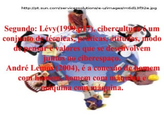 Segundo: Lévy(1999,p17), cibercultura é um conjunto de técnicas, práticas, atitudes, modo de pensar e valores que se desenvolvem juntos no ciberespaço.  André Lemos (2004), é a conexão de homem com homem, homem com máquina e máquina com máquina. 