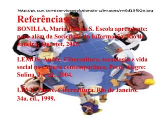 Referências: BONILLA, Maria Helena S. Escola aprendente: para além da Sociedade da Informação. Rio de Janeiro: Quartet, 2005.  LEMOS, André. Cibercultura, tecnologia e vida social na cultura contemporânea. Porto Alegre: Sulina, 2a. ed., 2004. LÉVY, Pierre. Cibercultura. Rio de Janeiro. 34a. ed., 1999 . 