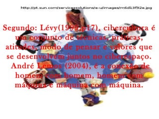 Segundo: Lévy(1999,p17), cibercultura é
um conjunto de técnicas, práticas,
atitudes, modo de pensar e valores que
se desenvolvem juntos no ciberespaço.
André Lemos (2004), é a conexão de
homem com homem, homem com
máquina e máquina com máquina.
 
