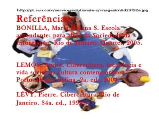 Referências:
BONILLA, Maria Helena S. Escola
aprendente: para além da Sociedade da
Informação. Rio de Janeiro: Quartet, 2005.
LEMOS, André. Cibercultura, tecnologia e
vida social na cultura contemporânea.
Porto Alegre: Sulina, 2a. ed., 2004.
LÉVY, Pierre. Cibercultura. Rio de
Janeiro. 34a. ed., 1999.
 