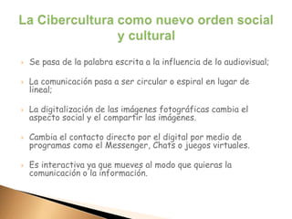  Se pasa de la palabra escrita a la influencia de lo audiovisual;
 La comunicación pasa a ser circular o espiral en lugar de
lineal;
 La digitalización de las imágenes fotográficas cambia el
aspecto social y el compartir las imágenes.
 Cambia el contacto directo por el digital por medio de
programas como el Messenger, Chats o juegos virtuales.
 Es interactiva ya que mueves al modo que quieras la
comunicación o la información.
 
