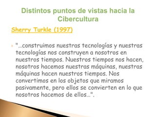 Sherry Turkle (1997)
 "…construimos nuestras tecnologías y nuestras
tecnologías nos construyen a nosotros en
nuestros tiempos. Nuestros tiempos nos hacen,
nosotros hacemos nuestras máquinas, nuestras
máquinas hacen nuestros tiempos. Nos
convertimos en los objetos que miramos
pasivamente, pero ellos se convierten en lo que
nosotros hacemos de ellos…".
 