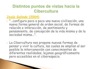 Jesús Galindo (2004)
 "…configura poco a poco una nueva civilización, una
nueva forma general de orden social, de formas de
relación e interacción, de sentimiento y
pensamiento, de concepción de la vida misma y de la
sociedad misma…".
 La Cibercultura nos propone nuevas formas de
pensar y vivir la cultura, las cuales se amplían al ser
posible la interconexión con conocimientos de
diferentes realidades, lejanas geográficamente
pero accesibles en el ciberespacio.
 