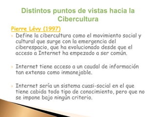 Pierre Lévy (1997)
 Define la cibercultura como el movimiento social y
cultural que surge con la emergencia del
ciberespacio, que ha evolucionado desde que el
acceso a Internet ha empezado a ser común.
 Internet tiene acceso a un caudal de información
tan extenso como inmanejable.
 Internet sería un sistema cuasi-social en el que
tiene cabida todo tipo de conocimiento, pero que no
se impone bajo ningún criterio.
 