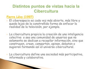 Pierre Lévy (1997)
 El ciberespacio es cada vez más abierto, más libre y
queda lejos de la constreñida forma de enfocar la
realidad de la televisión, por ejemplo.
 La cibercultura propicia la creación de una inteligencia
colectiva o sea una comunidad de usuarios que no
solamente se dedican a recopilar información, sino que
construyen, crean, comparten, opinan, debaten o
sugieren formando así el universo cibercultural.
 La cibercultura define una sociedad más participativa,
informada y colaborativa.
 
