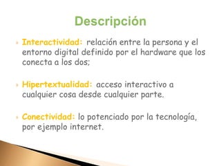  Interactividad: relación entre la persona y el
entorno digital definido por el hardware que los
conecta a los dos;
 Hipertextualidad: acceso interactivo a
cualquier cosa desde cualquier parte.
 Conectividad: lo potenciado por la tecnología,
por ejemplo internet.
 