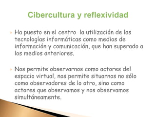  Ha puesto en el centro la utilización de las
tecnologías informáticas como medios de
información y comunicación, que han superado a
los medios anteriores.
 Nos permite observarnos como actores del
espacio virtual, nos permite situarnos no sólo
como observadores de lo otro, sino como
actores que observamos y nos observamos
simultáneamente.
 