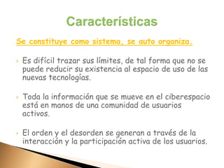 Se constituye como sistema, se auto organiza.
 Es difícil trazar sus límites, de tal forma que no se
puede reducir su existencia al espacio de uso de las
nuevas tecnologías.
 Toda la información que se mueve en el ciberespacio
está en manos de una comunidad de usuarios
activos.
 El orden y el desorden se generan a través de la
interacción y la participación activa de los usuarios.
 