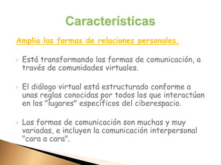 Amplia las formas de relaciones personales.
 Está transformando las formas de comunicación, a
través de comunidades virtuales.
 El diálogo virtual está estructurado conforme a
unas reglas conocidas por todos los que interactúan
en los "lugares" específicos del ciberespacio.
 Las formas de comunicación son muchas y muy
variadas, e incluyen la comunicación interpersonal
"cara a cara".
 