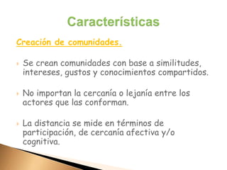 Creación de comunidades.
 Se crean comunidades con base a similitudes,
intereses, gustos y conocimientos compartidos.
 No importan la cercanía o lejanía entre los
actores que las conforman.
 La distancia se mide en términos de
participación, de cercanía afectiva y/o
cognitiva.
 