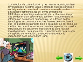 Los medios de comunicación y las nuevas tecnologías han
revolucionado nuestras vidas y afectado nuestra condición
social y cultural, cambiando nuestra manera de realizar
actividades cotidianas. Es así como se habla de
teletrabajo, aprendizaje a distancia,etc y al mismo tiempo
que se desarrollan estos medio también ha aumentado la
información de manera exponencial, ya a través de las
tecnologías encontramos muchas fuentes de conocimiento
que se pueden utilizar para bien o para mal. Es así como los
medios de comunicación se van volviendo partes de nuestra
cultura pues los utilizamos todos los días para realizar
investigaciones, para socializar o simplemente para buscar
un espacio de relajación., entonces entendemos la
importancia de la cibercultura , una
 