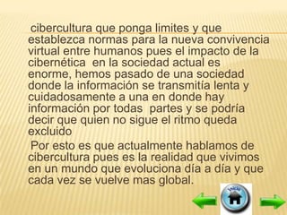 cibercultura que ponga limites y que
establezca normas para la nueva convivencia
virtual entre humanos pues el impacto de la
cibernética en la sociedad actual es
enorme, hemos pasado de una sociedad
donde la información se transmitía lenta y
cuidadosamente a una en donde hay
información por todas partes y se podría
decir que quien no sigue el ritmo queda
excluido
 Por esto es que actualmente hablamos de
cibercultura pues es la realidad que vivimos
en un mundo que evoluciona día a día y que
cada vez se vuelve mas global.
 