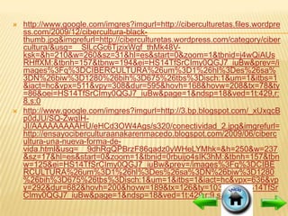    http://www.google.com/imgres?imgurl=http://ciberculturetas.files.wordpre
    ss.com/2009/12/cibercultura-black-
    thumb.jpg&imgrefurl=http://ciberculturetas.wordpress.com/category/ciber
    cultura/&usg=__SlLcGc6TjzixWgf_thMk48V-
    ksk=&h=210&w=260&sz=31&hl=es&start=0&zoom=1&tbnid=j4wQiAUs
    RHffXM:&tbnh=157&tbnw=194&ei=HS14TfSrCImy0QGJ7_iuBw&prev=/i
    mages%3Fq%3DCIBERCULTURA%26um%3D1%26hl%3Des%26sa%
    3DN%26biw%3D1280%26bih%3D675%26tbs%3Disch:1&um=1&itbs=1
    &iact=hc&vpx=511&vpy=308&dur=595&hovh=168&hovw=208&tx=78&ty
    =86&oei=HS14TfSrCImy0QGJ7_iuBw&page=1&ndsp=18&ved=1t:429,r:
    8,s:0
   http://www.google.com/imgres?imgurl=http://3.bp.blogspot.com/_xUxqcB
    p0dJU/SQ-ZwqIH-
    JI/AAAAAAAAAHU/eHCd3OW4Ags/s320/conectividad_2.jpg&imgrefurl=
    http://ensayociberculturaanakarenmacedo.blogspot.com/2009/06/ciberc
    ultura-una-nueva-forma-de-
    vida.html&usg=__9dhRgQPBrzF86qadz0yWHeLYMhk=&h=250&w=237
    &sz=17&hl=es&start=0&zoom=1&tbnid=0rbuijo4sIK3hM:&tbnh=157&tbn
    w=125&ei=HS14TfSrCImy0QGJ7_iuBw&prev=/images%3Fq%3DCIBE
    RCULTURA%26um%3D1%26hl%3Des%26sa%3DN%26biw%3D1280
    %26bih%3D675%26tbs%3Disch:1&um=1&itbs=1&iact=hc&vpx=636&vp
    y=292&dur=682&hovh=200&hovw=189&tx=126&ty=103&oei=HS14TfSr
    CImy0QGJ7_iuBw&page=1&ndsp=18&ved=1t:429,r:9,s:0
 