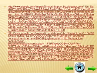    http://www.google.com/imgres?imgurl=http://4.bp.blogspot.com/_Un_Ng
    zl7KY0/SQjnKBipyYI/AAAAAAAAAAw/6BYNnUCE4jU/s400/cibercultura
    .jpg&imgrefurl=http://sararturo.blogspot.com/2008/10/cibernetica.html&u
    sg=__iwexfbr1BHV1kvPWlnEgYFdNXvQ=&h=380&w=400&sz=23&hl=e
    s&start=0&zoom=1&tbnid=tlkwvOSQ9L2XyM:&tbnh=169&tbnw=178&ei
    =HS14TfSrCImy0QGJ7_iuBw&prev=/images%3Fq%3DCIBERCULTUR
    A%26um%3D1%26hl%3Des%26sa%3DN%26biw%3D1280%26bih%3
    D675%26tbs%3Disch:1&um=1&itbs=1&iact=hc&vpx=401&vpy=375&dur
    =463&hovh=214&hovw=225&tx=135&ty=144&oei=HS14TfSrCImy0QGJ
    7_iuBw&page=1&ndsp=18&ved=1t:429,r:13,s:0
   http://www.google.com/imgres?imgurl=http://3.bp.blogspot.com/_1OV6t9
    52R5o/TNhtiLFNzYI/AAAAAAAAATo/ycnn1MtNod0/s1600/como-
    conseguir-en-internet-499x338.jpg&imgrefurl=http://educacion-
    comunicacion-
    sociedad.blogspot.com/&usg=__FTRifxa6LOOByhOU5P7An-
    8FGYA=&h=338&w=499&sz=44&hl=es&start=18&zoom=1&tbnid=EhBQ
    hwbCfi87eM:&tbnh=140&tbnw=207&ei=JDF4TabQGomltwf5273EAg&pr
    ev=/images%3Fq%3DCIBARCULTURA%26um%3D1%26hl%3Des%26
    sa%3DN%26biw%3D1280%26bih%3D675%26tbs%3Disch:10,686&um
    =1&itbs=1&iact=rc&dur=473&oei=HS14TfSrCImy0QGJ7_iuBw&page=2
    &ndsp=18&ved=1t:429,r:13,s:18&tx=78&ty=56&biw=1280&bih=675
 