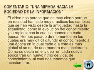 COMENTARIO: ”UNA MIRADA HACIA LA
SOCIEDAD DE LA INFORMACION”
 El video nos parece que es muy cierto porque
 en realidad han sido muy drásticos los cambios
 que se han visto desde la antigüedad hasta la
 actualidad como la evolución del conocimiento
 y la rapidez con la cual se conoce en cada
 época. Hemos pasado de momentos en los
 cuales era muy difícil difundir el conocimiento a
 una época en la cual cada día este es mas
 global si se da de una manera mas acelerada.
 Como se decía en el video en cada nueva
 época trae un nuevo ritmo de vida, de
 conocimiento, al cual nos tenemos que
 acostumbrar.
 