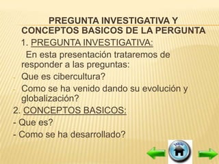 PREGUNTA INVESTIGATIVA Y
  CONCEPTOS BASICOS DE LA PERGUNTA
  1. PREGUNTA INVESTIGATIVA:
   En esta presentación trataremos de
  responder a las preguntas:
- Que es cibercultura?
- Como se ha venido dando su evolución y
  globalización?
2. CONCEPTOS BASICOS:
- Que es?
- Como se ha desarrollado?
 
