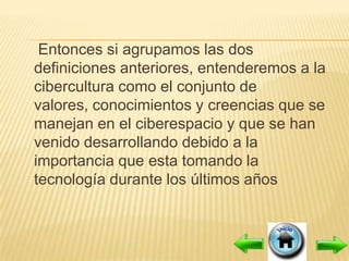 Entonces si agrupamos las dos
definiciones anteriores, entenderemos a la
cibercultura como el conjunto de
valores, conocimientos y creencias que se
manejan en el ciberespacio y que se han
venido desarrollando debido a la
importancia que esta tomando la
tecnología durante los últimos años
 