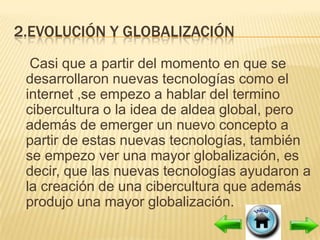 2.EVOLUCIÓN Y GLOBALIZACIÓN
  Casi que a partir del momento en que se
 desarrollaron nuevas tecnologías como el
 internet ,se empezo a hablar del termino
 cibercultura o la idea de aldea global, pero
 además de emerger un nuevo concepto a
 partir de estas nuevas tecnologías, también
 se empezo ver una mayor globalización, es
 decir, que las nuevas tecnologías ayudaron a
 la creación de una cibercultura que además
 produjo una mayor globalización.
 