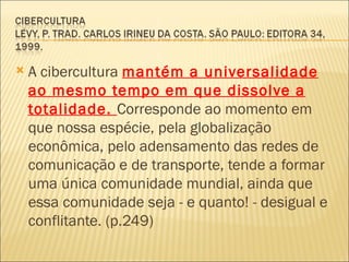    A cibercultura mantém a universalidade
    ao mesmo tempo em que dissolve a
    totalidade. Corresponde ao momento em
    que nossa espécie, pela globalização
    econômica, pelo adensamento das redes de
    comunicação e de transporte, tende a formar
    uma única comunidade mundial, ainda que
    essa comunidade seja - e quanto! - desigual e
    conflitante. (p.249)
 