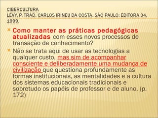  Como manter as práticas pedagógicas
  atualizadas com esses novos processos de
  transação de conhecimento?
 Não se trata aqui de usar as tecnologias a
  qualquer custo, mas sim de acompanhar
  consciente e deliberadamente uma mudança de
  civilização que questiona profundamente as
  formas institucionais, as mentalidades e a cultura
  dos sistemas educacionais tradicionais e
  sobretudo os papéis de professor e de aluno. (p.
  172)
 