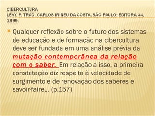    Qualquer reflexão sobre o futuro dos sistemas
    de educação e de formação na cibercultura
    deve ser fundada em uma análise prévia da
    mutação contemporânea da relação
    com o saber. Em relação a isso, a primeira
    constatação diz respeito à velocidade de
    surgimento e de renovação dos saberes e
    savoir-faire... (p.157)
 