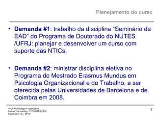 Planejamento do curso Demanda #1 : trabalho da disciplina “Seminário de EAD” do Programa de Doutorado do NUTES /UFRJ: planejar e desenvolver um curso com suporte das NTICs. Demanda #2 : ministrar disciplina eletiva no Programa de Mestrado Erasmus Mundus em Psicologia Organizacional e do Trabalho, a ser oferecida pelas Universidades de Barcelona e de Coimbra em 2008. 