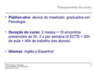 Planejamento do curso Público-alvo : alunos do mestrado, graduados em Psicologia. Duração do curso : 2 meses = 10 encontros presenciais de 2h, 2 x por semana (4 ECTS = 20h de aula + 40h de trabalho dos alunos) Idiomas : Inglês e Espanhol  