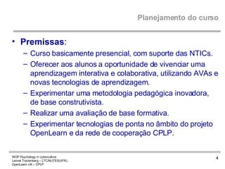 Planejamento do curso Premissas : Curso basicamente presencial, com suporte das NTICs. Oferecer aos alunos a oportunidade de vivenciar uma aprendizagem interativa e colaborativa, utilizando AVAs e novas tecnologias de aprendizagem. Experimentar uma metodologia pedagógica inovadora, de base construtivista. Realizar uma avaliação de base formativa. Experimentar tecnologias de ponta no âmbito do projeto OpenLearn e da rede de cooperação CPLP. 