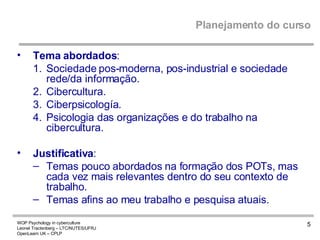 Planejamento do curso Tema abordados : Sociedade pos-moderna, pos-industrial e sociedade rede/da informação. Cibercultura. Ciberpsicología.  Psicologia das organizações e do trabalho na cibercultura. Justificativa : Temas pouco abordados na formação dos POTs, mas cada vez mais relevantes dentro do seu contexto de trabalho. Temas afins ao meu trabalho e pesquisa atuais. 