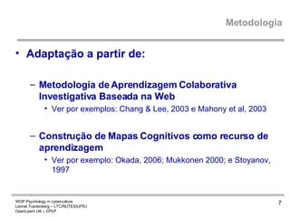Metodologia Adaptação a partir de:  Metodologia de Aprendizagem Colaborativa Investigativa Baseada na Web Ver por exemplos: Chang & Lee, 2003 e Mahony et al, 2003  Construção de Mapas Cognitivos como recurso de aprendizagem V er por exemplo: Okada, 2006; Mukkonen 2000; e Stoyanov, 1997   
