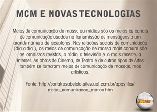 MCM E NOVAS TECNOLOGIAS
Meios de comunicação de massa ou mídias são os meios ou canais
    de comunicação usados na transmissão de mensagens a um
grande número de receptores. Nas relações sociais de comunicação
(dia a dia ), os meios de comunicação de massa mais comum são
    os jornais/as revistas, o rádio, a televisão e, o mais recente, a
  Internet. As obras de Cinema, de Teatro e de outros tipos de Artes
    também se tornaram meios de comunicação de massas, mas
                                artísticos.

      Fonte: http://portalrosabeloto.sites.uol.com.br/apostilas/
                  meios_comunicacao_massa.htm
 