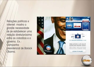 Relações políticas e
internet: mostra a
grande necessidade
de se estabelecer uma
relação direta/próxima
entre os cidadãos e o
governo. Ex.:
Campanha
presidencial de Barack
Obama.
 