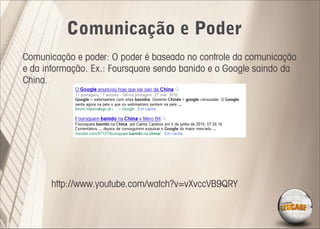 Comunicação e Poder
Comunicação e poder: O poder é baseado no controle da comunicação
e da informação. Ex.: Foursquare sendo banido e o Google saindo da
China.




      http://www.youtube.com/watch?v=vXvccVB9QRY
 