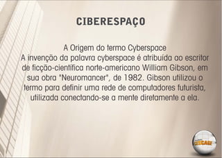 CIBERESPAÇO

              A Origem do termo Cyberspace
A invenção da palavra cyberspace é atribuída ao escritor
de ﬁcção-cientíﬁca norte-americano William Gibson, em
  sua obra "Neuromancer", de 1982. Gibson utilizou o
 termo para deﬁnir uma rede de computadores futurista,
   utilizada conectando-se a mente diretamente a ela.
 