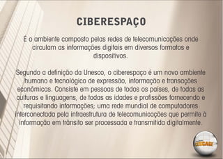 CIBERESPAÇO
  É o ambiente composto pelas redes de telecomunicações onde
     circulam as informações digitais em diversos formatos e
                          dispositivos.

 Segundo a deﬁnição da Unesco, o ciberespaço é um novo ambiente
     humano e tecnológico de expressão, informação e transações
 econômicas. Consiste em pessoas de todos os países, de todas as
 culturas e linguagens, de todas as idades e proﬁssões fornecendo e
    requisitando informações; uma rede mundial de computadores
interconectada pela infraestrutura de telecomunicações que permite à
  informação em trânsito ser processada e transmitida digitalmente.
 