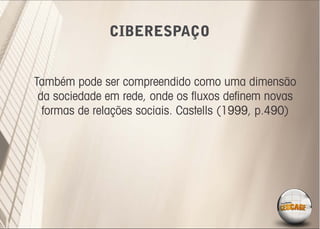 CIBERESPAÇO


Também pode ser compreendido como uma dimensão
 da sociedade em rede, onde os ﬂuxos deﬁnem novas
  formas de relações sociais. Castells (1999, p.490)
 