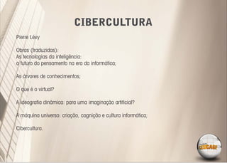 CIBERCULTURA
Pierre Lévy

Obras (traduzidas):
As tecnologias da inteligência:
o futuro do pensamento na era da informática;

As árvores de conhecimentos;

O que é o virtual?

A ideograﬁa dinâmica: para uma imaginação artiﬁcial?

A máquina universo: criação, cognição e cultura informática;

Cibercultura.
 